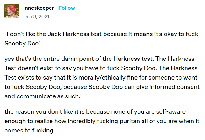 [image: a Tumblr post from innesceeper, dec 9 2021, reads: "I don't like the Jack Harkness test because it means it's okay to fuck Scooby Doo" 

yes that's the entire damn point of the Harkness test. The Harkness Test doesn't exist to say you have to fuck Scooby Doo. The Harkness Test exists to say that it is morally/ethically fine for someone to want to fuck Scooby Doo, because Scooby Doo can give informed consent and communicate as such.

the reason you don't like it is because none of you are self-aware enough to realize how incredibly fucking puritan all of you are when it comes to fucking]